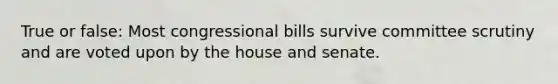 True or false: Most congressional bills survive committee scrutiny and are voted upon by the house and senate.