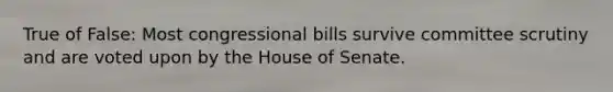 True of False: Most congressional bills survive committee scrutiny and are voted upon by the House of Senate.