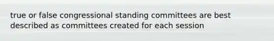 true or false congressional standing committees are best described as committees created for each session