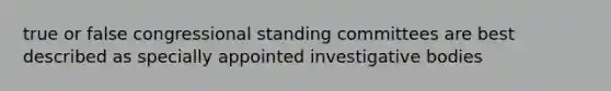 true or false congressional standing committees are best described as specially appointed investigative bodies