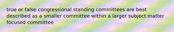 true or false congressional standing committees are best described as a smaller committee within a larger subject matter focused committee