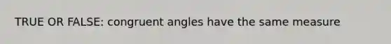 TRUE OR FALSE: congruent angles have the same measure