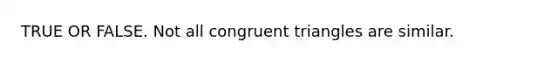 TRUE OR FALSE. Not all congruent triangles are similar.