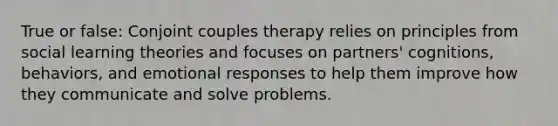 True or false: Conjoint couples therapy relies on principles from social learning theories and focuses on partners' cognitions, behaviors, and emotional responses to help them improve how they communicate and solve problems.