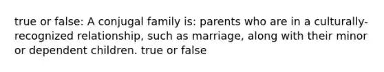 true or false: A conjugal family is: parents who are in a culturally-recognized relationship, such as marriage, along with their minor or dependent children. true or false