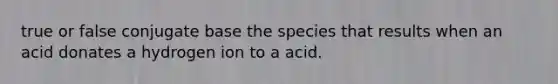 true or false conjugate base the species that results when an acid donates a hydrogen ion to a acid.