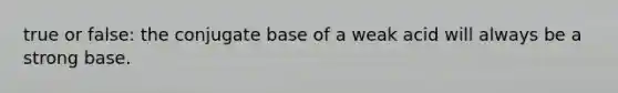 true or false: the conjugate base of a weak acid will always be a strong base.