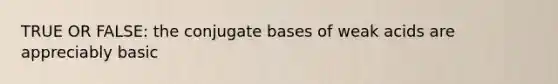 TRUE OR FALSE: the conjugate bases of weak acids are appreciably basic