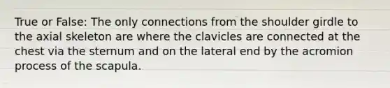 True or False: The only connections from the shoulder girdle to the axial skeleton are where the clavicles are connected at the chest via the sternum and on the lateral end by the acromion process of the scapula.