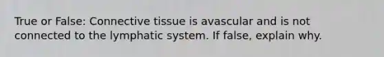 True or False: Connective tissue is avascular and is not connected to the lymphatic system. If false, explain why.