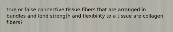 true or false connective tissue fibers that are arranged in bundles and lend strength and flexibility to a tissue are collagen fibers?