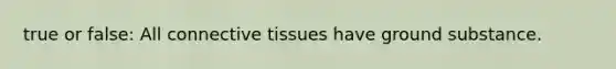 true or false: All connective tissues have ground substance.