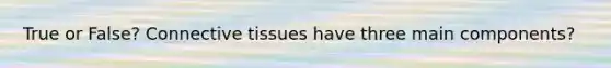 True or False? Connective tissues have three main components?