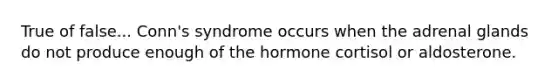 True of false... Conn's syndrome occurs when the adrenal glands do not produce enough of the hormone cortisol or aldosterone.