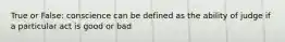 True or False: conscience can be defined as the ability of judge if a particular act is good or bad