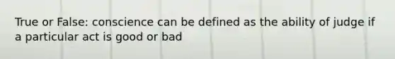 True or False: conscience can be defined as the ability of judge if a particular act is good or bad