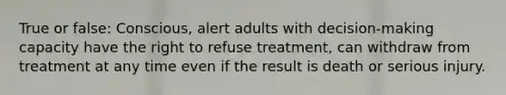 True or false: Conscious, alert adults with decision-making capacity have the right to refuse treatment, can withdraw from treatment at any time even if the result is death or serious injury.