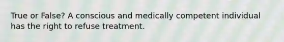 True or False? A conscious and medically competent individual has the right to refuse treatment.