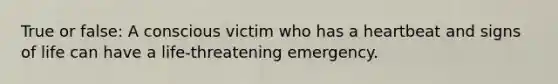 True or false: A conscious victim who has a heartbeat and signs of life can have a life-threatening emergency.