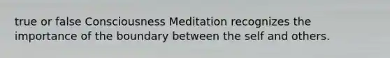 true or false Consciousness Meditation recognizes the importance of the boundary between the self and others.