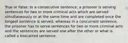 True or False: In a consecutive sentence, a prisoner is serving sentences for two or more criminal acts which are served simultaneously or at the same time and are completed once the longest sentence is served, whereas in a concurrent sentence, the prisoner has to serve sentences for two or more criminal acts and the sentences are served one after the other or what is called a boxcarred sentence.