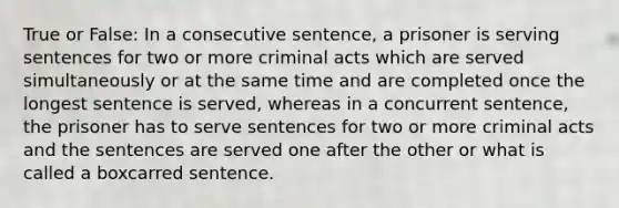 True or False: In a consecutive sentence, a prisoner is serving sentences for two or more criminal acts which are served simultaneously or at the same time and are completed once the longest sentence is served, whereas in a concurrent sentence, the prisoner has to serve sentences for two or more criminal acts and the sentences are served one after the other or what is called a boxcarred sentence.