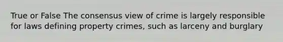 True or False The consensus view of crime is largely responsible for laws defining property crimes, such as larceny and burglary