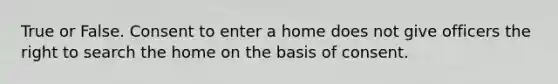 True or False. Consent to enter a home does not give officers the right to search the home on the basis of consent.