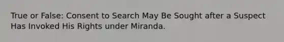 True or False: Consent to Search May Be Sought after a Suspect Has Invoked His Rights under Miranda.