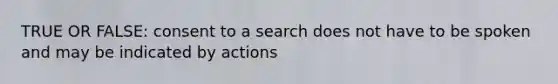 TRUE OR FALSE: consent to a search does not have to be spoken and may be indicated by actions