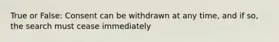 True or False: Consent can be withdrawn at any time, and if so, the search must cease immediately