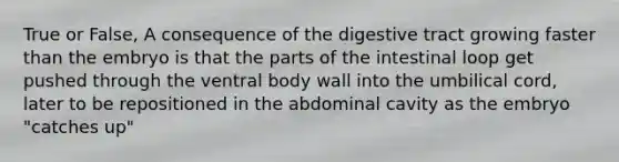 True or False, A consequence of the digestive tract growing faster than the embryo is that the parts of the intestinal loop get pushed through the ventral body wall into the umbilical cord, later to be repositioned in the abdominal cavity as the embryo "catches up"