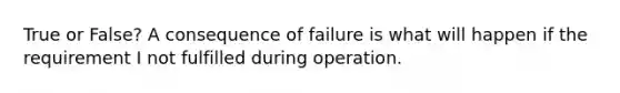 True or False? A consequence of failure is what will happen if the requirement I not fulfilled during operation.