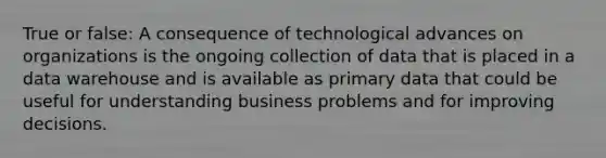 True or false: A consequence of technological advances on organizations is the ongoing collection of data that is placed in a data warehouse and is available as primary data that could be useful for understanding business problems and for improving decisions.