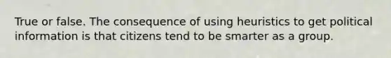 True or false. The consequence of using heuristics to get political information is that citizens tend to be smarter as a group.
