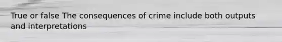 True or false The consequences of crime include both outputs and interpretations