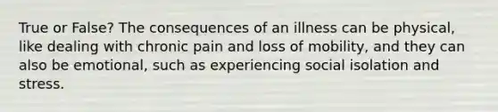 True or False? The consequences of an illness can be physical, like dealing with chronic pain and loss of mobility, and they can also be emotional, such as experiencing social isolation and stress.