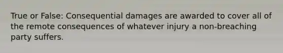 True or False: Consequential damages are awarded to cover all of the remote consequences of whatever injury a non-breaching party suffers.