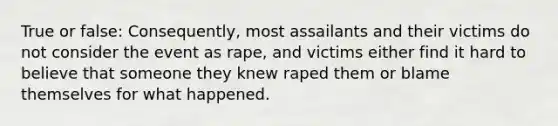 True or false: Consequently, most assailants and their victims do not consider the event as rape, and victims either find it hard to believe that someone they knew raped them or blame themselves for what happened.