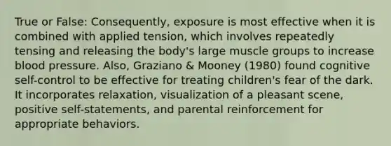 True or False: Consequently, exposure is most effective when it is combined with applied tension, which involves repeatedly tensing and releasing the body's large muscle groups to increase blood pressure. Also, Graziano & Mooney (1980) found cognitive self-control to be effective for treating children's fear of the dark. It incorporates relaxation, visualization of a pleasant scene, positive self-statements, and parental reinforcement for appropriate behaviors.