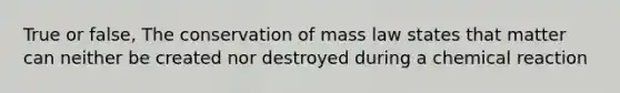 True or false, The conservation of mass law states that matter can neither be created nor destroyed during a chemical reaction