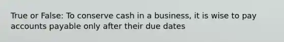 True or False: To conserve cash in a business, it is wise to pay accounts payable only after their due dates