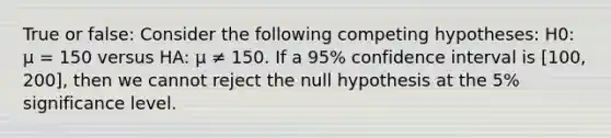 True or false: Consider the following competing hypotheses: H0: μ = 150 versus HA: μ ≠ 150. If a 95% confidence interval is [100, 200], then we cannot reject the null hypothesis at the 5% significance level.