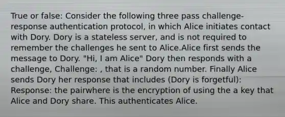 True or false: Consider the following three pass challenge-response authentication protocol, in which Alice initiates contact with Dory. Dory is a stateless server, and is not required to remember the challenges he sent to Alice.Alice first sends the message to Dory. "Hi, I am Alice" Dory then responds with a challenge, Challenge: , that is a random number. Finally Alice sends Dory her response that includes (Dory is forgetful): Response: the pairwhere is the encryption of using the a key that Alice and Dory share. This authenticates Alice.