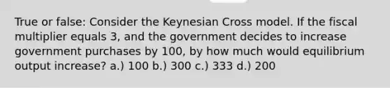 True or false: Consider the Keynesian Cross model. If the fiscal multiplier equals 3, and the government decides to increase government purchases by 100, by how much would equilibrium output increase? a.) 100 b.) 300 c.) 333 d.) 200