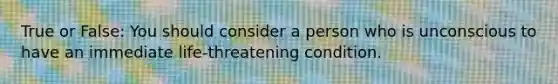 True or False: You should consider a person who is unconscious to have an immediate life-threatening condition.