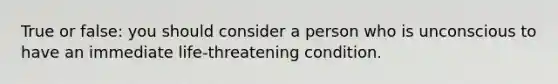 True or false: you should consider a person who is unconscious to have an immediate life-threatening condition.