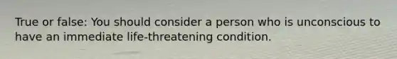 True or false: You should consider a person who is unconscious to have an immediate life-threatening condition.