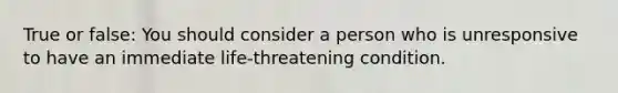 True or false: You should consider a person who is unresponsive to have an immediate life-threatening condition.