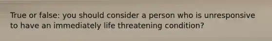 True or false: you should consider a person who is unresponsive to have an immediately life threatening condition?